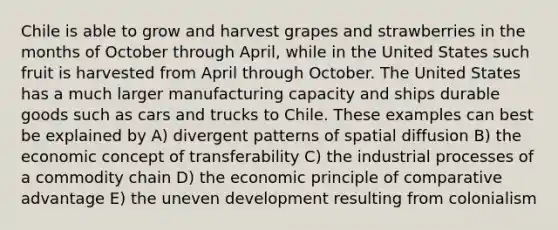 Chile is able to grow and harvest grapes and strawberries in the months of October through April, while in the United States such fruit is harvested from April through October. The United States has a much larger manufacturing capacity and ships durable goods such as cars and trucks to Chile. These examples can best be explained by A) divergent patterns of spatial diffusion B) the economic concept of transferability C) the industrial processes of a commodity chain D) the economic principle of comparative advantage E) the uneven development resulting from colonialism