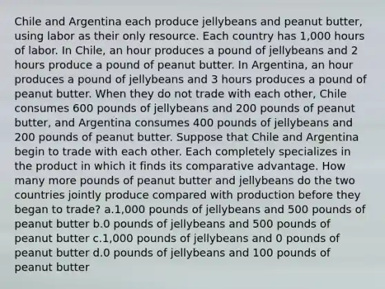 Chile and Argentina each produce jellybeans and peanut butter, using labor as their only resource. Each country has 1,000 hours of labor. In Chile, an hour produces a pound of jellybeans and 2 hours produce a pound of peanut butter. In Argentina, an hour produces a pound of jellybeans and 3 hours produces a pound of peanut butter. When they do not trade with each other, Chile consumes 600 pounds of jellybeans and 200 pounds of peanut butter, and Argentina consumes 400 pounds of jellybeans and 200 pounds of peanut butter. Suppose that Chile and Argentina begin to trade with each other. Each completely specializes in the product in which it finds its comparative advantage. How many more pounds of peanut butter and jellybeans do the two countries jointly produce compared with production before they began to trade? a.1,000 pounds of jellybeans and 500 pounds of peanut butter b.0 pounds of jellybeans and 500 pounds of peanut butter c.1,000 pounds of jellybeans and 0 pounds of peanut butter d.0 pounds of jellybeans and 100 pounds of peanut butter