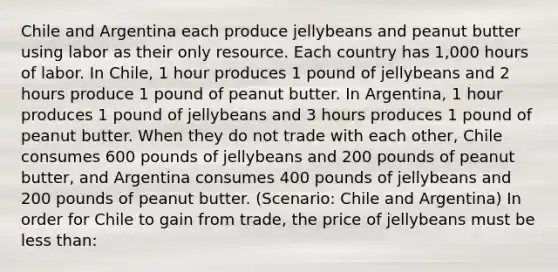 Chile and Argentina each produce jellybeans and peanut butter using labor as their only resource. Each country has 1,000 hours of labor. In Chile, 1 hour produces 1 pound of jellybeans and 2 hours produce 1 pound of peanut butter. In Argentina, 1 hour produces 1 pound of jellybeans and 3 hours produces 1 pound of peanut butter. When they do not trade with each other, Chile consumes 600 pounds of jellybeans and 200 pounds of peanut butter, and Argentina consumes 400 pounds of jellybeans and 200 pounds of peanut butter. (Scenario: Chile and Argentina) In order for Chile to gain from trade, the price of jellybeans must be less than: