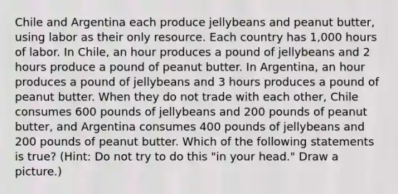 Chile and Argentina each produce jellybeans and peanut butter, using labor as their only resource. Each country has 1,000 hours of labor. In Chile, an hour produces a pound of jellybeans and 2 hours produce a pound of peanut butter. In Argentina, an hour produces a pound of jellybeans and 3 hours produces a pound of peanut butter. When they do not trade with each other, Chile consumes 600 pounds of jellybeans and 200 pounds of peanut butter, and Argentina consumes 400 pounds of jellybeans and 200 pounds of peanut butter. Which of the following statements is true? (Hint: Do not try to do this "in your head." Draw a picture.)