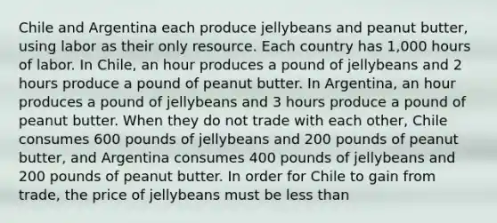 Chile and Argentina each produce jellybeans and peanut butter, using labor as their only resource. Each country has 1,000 hours of labor. In Chile, an hour produces a pound of jellybeans and 2 hours produce a pound of peanut butter. In Argentina, an hour produces a pound of jellybeans and 3 hours produce a pound of peanut butter. When they do not trade with each other, Chile consumes 600 pounds of jellybeans and 200 pounds of peanut butter, and Argentina consumes 400 pounds of jellybeans and 200 pounds of peanut butter. In order for Chile to gain from trade, the price of jellybeans must be less than