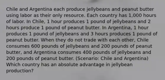 Chile and Argentina each produce jellybeans and peanut butter using labor as their only resource. Each country has 1,000 hours of labor. In Chile, 1 hour produces 1 pound of jellybeans and 2 hours produce 1 pound of peanut butter. In Argentina, 1 hour produces 1 pound of jellybeans and 3 hours produces 1 pound of peanut butter. When they do not trade with each other, Chile consumes 600 pounds of jellybeans and 200 pounds of peanut butter, and Argentina consumes 400 pounds of jellybeans and 200 pounds of peanut butter. (Scenario: Chile and Argentina) Which country has an absolute advantage in jellybean production?