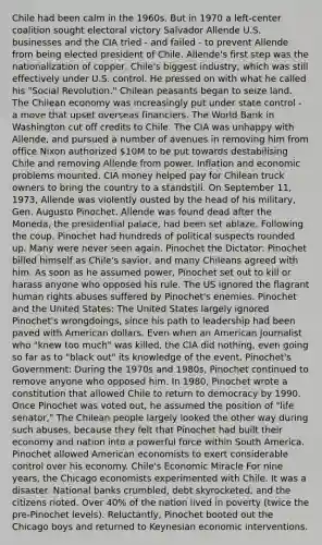 Chile had been calm in the 1960s. But in 1970 a left-center coalition sought electoral victory Salvador Allende U.S. businesses and the CIA tried - and failed - to prevent Allende from being elected president of Chile. Allende's first step was the nationalization of copper, Chile's biggest industry, which was still effectively under U.S. control. He pressed on with what he called his "Social Revolution." Chilean peasants began to seize land. The Chilean economy was increasingly put under state control - a move that upset overseas financiers. The World Bank in Washington cut off credits to Chile. The CIA was unhappy with Allende, and pursued a number of avenues in removing him from office Nixon authorized 10M to be put towards destabilising Chile and removing Allende from power. Inflation and economic problems mounted. CIA money helped pay for Chilean truck owners to bring the country to a standstill. On September 11, 1973, Allende was violently ousted by the head of his military, Gen. Augusto Pinochet. Allende was found dead after the Moneda, the presidential palace, had been set ablaze. Following the coup, Pinochet had hundreds of political suspects rounded up. Many were never seen again. Pinochet the Dictator: Pinochet billed himself as Chile's savior, and many Chileans agreed with him. As soon as he assumed power, Pinochet set out to kill or harass anyone who opposed his rule. The US ignored the flagrant human rights abuses suffered by Pinochet's enemies. Pinochet and the United States: The United States largely ignored Pinochet's wrongdoings, since his path to leadership had been paved with American dollars. Even when an American Journalist who "knew too much" was killed, the CIA did nothing, even going so far as to "black out" its knowledge of the event. Pinochet's Government: During the 1970s and 1980s, Pinochet continued to remove anyone who opposed him. In 1980, Pinochet wrote a constitution that allowed Chile to return to democracy by 1990. Once Pinochet was voted out, he assumed the position of "life senator," The Chilean people largely looked the other way during such abuses, because they felt that Pinochet had built their economy and nation into a powerful force within South America. Pinochet allowed American economists to exert considerable control over his economy. Chile's Economic Miracle For nine years, the Chicago economists experimented with Chile. It was a disaster. National banks crumbled, debt skyrocketed, and the citizens rioted. Over 40% of the nation lived in poverty (twice the pre-Pinochet levels). Reluctantly, Pinochet booted out the Chicago boys and returned to Keynesian economic interventions.