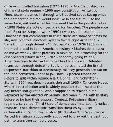 Chile → controlled transition (1973-1990) • Allende ousted, fear of marxist style regime • 1980 new constitution written by Pinochet, who comes in through a US backed coup. Set up what the democratic regime would look like in the future. • At the same time, outlined what his role would be in the post-transition • 1989 Plebiscite vote on yes or no for Pinochet. The people vote "no!" Pinochet steps down. • 1990 new president elected but Pinochet is still commander in chief, there are some senators for life, new binomial electoral system favors right Argentina → transition through defeat • "El Proceso" rules 1976-1983; one of the most brutal in Latin America's history • Madres de la plaza de mayo: weekly silent protests in main square protesting for the disappeared (starts in '77) • '82→ economy going to hell. Argentina tries to distract with Falkland Islands war. Defeated. (transition through defeat) o Badly underestimated the British response • Transition to democracy, military generals are put on trial and convicted... sent to jail Brazil → pacted transition • Refers to split within regime à la O'Donnell and Schmitter • Starts in 1974 but doesn't transition until 1985 • Tancredo Neves wins indirect election and is widely popular! But... he dies the day before inauguration. Who's supposed to replace him? • Replaced by the elected VP Sarney. Had been in line with military before so he had their support. Context: Following military regimes, so-called "Third Wave of democracy" hits Latin America. Reasons → see democratic transition theories by Lipset, O'Donnell and Schmitter, Rustow (ID Number 25!) Significance: Pacted transitions supposedly supposed to play out the best, but path to transition can be diverse.