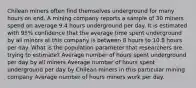 Chilean miners often find themselves underground for many hours on end. A mining company reports a sample of 30 miners spend on average 9.4 hours underground per day. It is estimated with 95% confidence that the average time spent underground by all minors at this company is between 8 hours to 10.8 hours per day. What is the population parameter that researchers are trying to estimate? Average number of hours spent underground per day by all miners Average number of hours spent underground per day by Chilean miners in this particular mining company Average number of hours miners work per day.