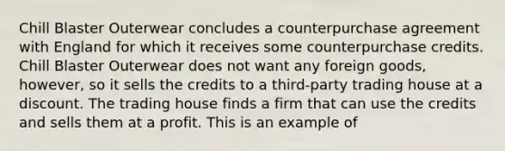 Chill Blaster Outerwear concludes a counterpurchase agreement with England for which it receives some counterpurchase credits. Chill Blaster Outerwear does not want any foreign goods, however, so it sells the credits to a third-party trading house at a discount. The trading house finds a firm that can use the credits and sells them at a profit. This is an example of