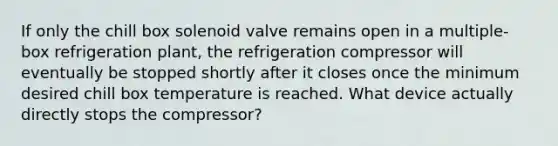 If only the chill box solenoid valve remains open in a multiple-box refrigeration plant, the refrigeration compressor will eventually be stopped shortly after it closes once the minimum desired chill box temperature is reached. What device actually directly stops the compressor?