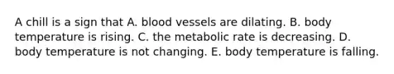 A chill is a sign that A. <a href='https://www.questionai.com/knowledge/kZJ3mNKN7P-blood-vessels' class='anchor-knowledge'>blood vessels</a> are dilating. B. body temperature is rising. C. the metabolic rate is decreasing. D. body temperature is not changing. E. body temperature is falling.