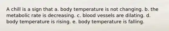 A chill is a sign that a. body temperature is not changing. b. the metabolic rate is decreasing. c. blood vessels are dilating. d. body temperature is rising. e. body temperature is falling.