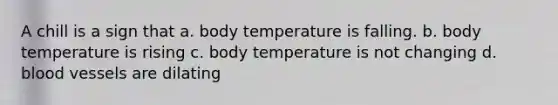 A chill is a sign that a. body temperature is falling. b. body temperature is rising c. body temperature is not changing d. blood vessels are dilating