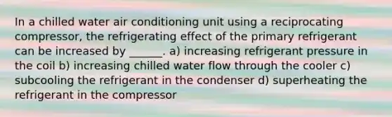 In a chilled water air conditioning unit using a reciprocating compressor, the refrigerating effect of the primary refrigerant can be increased by ______. a) increasing refrigerant pressure in the coil b) increasing chilled water flow through the cooler c) subcooling the refrigerant in the condenser d) superheating the refrigerant in the compressor