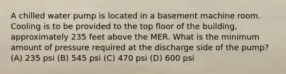 A chilled water pump is located in a basement machine room. Cooling is to be provided to the top floor of the building, approximately 235 feet above the MER. What is the minimum amount of pressure required at the discharge side of the pump? (A) 235 psi (B) 545 psi (C) 470 psi (D) 600 psi