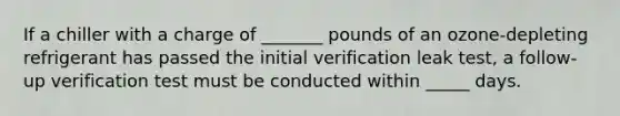 If a chiller with a charge of _______ pounds of an ozone-depleting refrigerant has passed the initial verification leak test, a follow-up verification test must be conducted within _____ days.