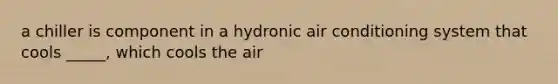 a chiller is component in a hydronic air conditioning system that cools _____, which cools the air