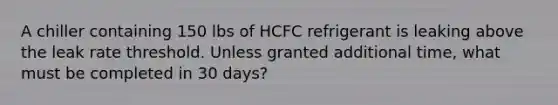 A chiller containing 150 lbs of HCFC refrigerant is leaking above the leak rate threshold. Unless granted additional time, what must be completed in 30 days?