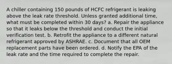 A chiller containing 150 pounds of HCFC refrigerant is leaking above the leak rate threshold. Unless granted additional time, what must be completed within 30 days? a. Repair the appliance so that it leaks below the threshold and conduct the initial verification test. b. Retrofit the appliance to a different natural refrigerant approved by ASHRAE. c. Document that all OEM replacement parts have been ordered. d. Notify the EPA of the leak rate and the time required to complete the repair.