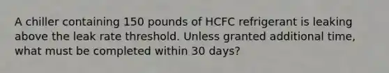 A chiller containing 150 pounds of HCFC refrigerant is leaking above the leak rate threshold. Unless granted additional time, what must be completed within 30 days?