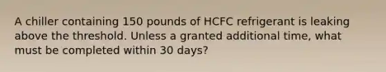 A chiller containing 150 pounds of HCFC refrigerant is leaking above the threshold. Unless a granted additional time, what must be completed within 30 days?