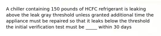 A chiller containing 150 pounds of HCFC refrigerant is leaking above the leak gray threshold unless granted additional time the appliance must be repaired so that it leaks below the threshold the initial verification test must be _____ within 30 days