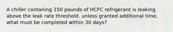 A chiller contaning 150 pounds of HCFC refrigerant is leaking above the leak rate threshold. unless granted additional time, what must be completed within 30 days?