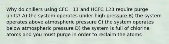 Why do chillers using CFC - 11 and HCFC 123 require purge units? A) the system operates under high pressure B) the system operates above atmospheric pressure C) the system operates below atmospheric pressure D) the system is full of chlorine atoms and you must purge in order to reclaim the atoms