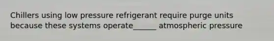 Chillers using low pressure refrigerant require purge units because these systems operate______ atmospheric pressure