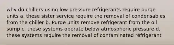 why do chillers using low pressure refrigerants require purge units a. these sister service require the removal of condensables from the chiller b. Purge units remove refrigerant from the oil sump c. these systems operate below atmospheric pressure d. these systems require the removal of contaminated refrigerant