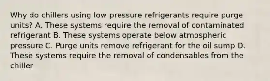 Why do chillers using low-pressure refrigerants require purge units? A. These systems require the removal of contaminated refrigerant B. These systems operate below atmospheric pressure C. Purge units remove refrigerant for the oil sump D. These systems require the removal of condensables from the chiller