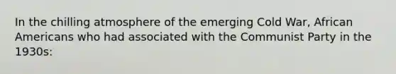 In the chilling atmosphere of the emerging Cold War, African Americans who had associated with the Communist Party in the 1930s: