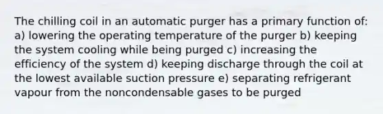 The chilling coil in an automatic purger has a primary function of: a) lowering the operating temperature of the purger b) keeping the system cooling while being purged c) increasing the efficiency of the system d) keeping discharge through the coil at the lowest available suction pressure e) separating refrigerant vapour from the noncondensable gases to be purged