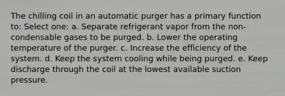 The chilling coil in an automatic purger has a primary function to: Select one: a. Separate refrigerant vapor from the non-condensable gases to be purged. b. Lower the operating temperature of the purger. c. Increase the efficiency of the system. d. Keep the system cooling while being purged. e. Keep discharge through the coil at the lowest available suction pressure.