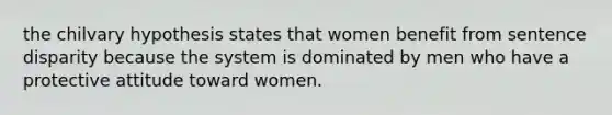 the chilvary hypothesis states that women benefit from sentence disparity because the system is dominated by men who have a protective attitude toward women.