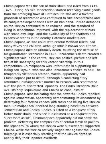 Chimalpopoca was the son of Huitzilihuitl and ruled from 1415-1426. During his rule Tenochtitlan started receiving exotic goods from the emerging town of Tlateloco. He was also a favored grandson of Tezozomoc who continued to rule Azcapotzalco and its conquered dependencies with an iron hand. Tribute demands on the Mexica continued to be reduced, and the standard of living in Tenochtitlan improved, with the replacement of huts with stone dwellings, and the availabilIty of fine feathers and expensive stones in the nearby Tlatelolco marketplace. Chimalpopoca, as was usual with central Mexican rulers, had many wives and children, although little is known about them. Chimalpopoca died an untimely death, following the demise of his grandfather Tezozomoc in 1426, Tezozomoc's death created a significant void in the central Mexican political picture and left two of his sons vying for this vacant rulership. In this competition, Chimalpopoca was unfortunate in supporting the losing son Tayauh, who was also Tezozomoc's choice as heir. The temporarily victorious brother, Maxtla, apparendy had Chimalpopoca put to death, although a conflicting story attributes Chimalpopoca's murder to Itzcoatl, who "contracted out" the job to disaffected Tepanecs. The Codex Mendoza (folio 4v) lists only Tequixquiac and Chalco as conquests of Chimalpopoca, also indicating that the powerful Chalco rebelled against Tenochtitlan, apparently demonstrating its discontent by destroying four Mexica canoes with rocks and killing five Mexica men. Chimalpopoca inherited long-standing hostilities between Tenochtitlan and Chalco. Chalco is listed as a conquest of his father Huitzilihuitl, and since it is claimed as a conquest of his successors as well, Chimalpopoca apparently did not solve the problem. Reflecting the complexities of central Mexican politics, the Tepanecs (to whom the Mexica were subservient) supported Chalco, while the Mexica actively waged war against the Chalco rulership. It is especially startling that the Mexica dared so openly defy their Tepanec overlords.