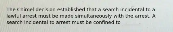 The Chimel decision established that a search incidental to a lawful arrest must be made simultaneously with the arrest. A search incidental to arrest must be confined to _______.