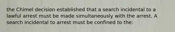 the Chimel decision established that a search incidental to a lawful arrest must be made simultaneously with the arrest. A search incidental to arrest must be confined to the: