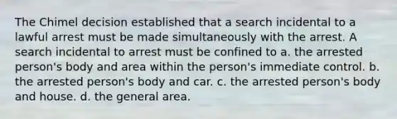 The Chimel decision established that a search incidental to a lawful arrest must be made simultaneously with the arrest. A search incidental to arrest must be confined to a. the arrested person's body and area within the person's immediate control. b. the arrested person's body and car. c. the arrested person's body and house. d. the general area.