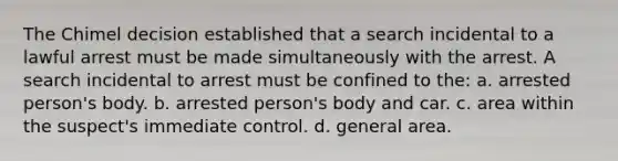 The Chimel decision established that a search incidental to a lawful arrest must be made simultaneously with the arrest. A search incidental to arrest must be confined to the: a. arrested person's body. b. arrested person's body and car. c. area within the suspect's immediate control. d. general area.