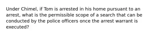 Under Chimel, if Tom is arrested in his home pursuant to an arrest, what is the permissible scope of a search that can be conducted by the police officers once the arrest warrant is executed?