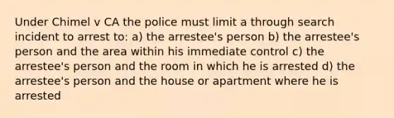 Under Chimel v CA the police must limit a through search incident to arrest to: a) the arrestee's person b) the arrestee's person and the area within his immediate control c) the arrestee's person and the room in which he is arrested d) the arrestee's person and the house or apartment where he is arrested