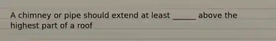 A chimney or pipe should extend at least ______ above the highest part of a roof