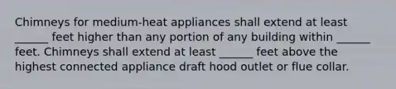 Chimneys for medium-heat appliances shall extend at least ______ feet higher than any portion of any building within ______ feet. Chimneys shall extend at least ______ feet above the highest connected appliance draft hood outlet or flue collar.