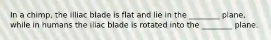 In a chimp, the illiac blade is flat and lie in the ________ plane, while in humans the iliac blade is rotated into the ________ plane.