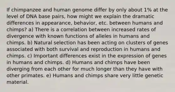 If chimpanzee and <a href='https://www.questionai.com/knowledge/kaQqK73QV8-human-genome' class='anchor-knowledge'>human genome</a> differ by only about 1% at the level of DNA base pairs, how might we explain the dramatic differences in appearance, behavior, etc. between humans and chimps? a) There is a correlation between increased rates of divergence with known functions of alleles in humans and chimps. b) Natural selection has been acting on clusters of genes associated with both survival and reproduction in humans and chimps. c) Important differences exist in the expression of genes in humans and chimps. d) Humans and chimps have been diverging from each other for much longer than they have with other primates. e) Humans and chimps share very little genetic material.