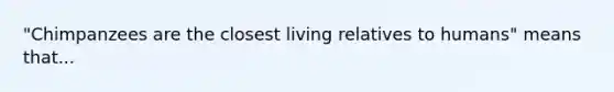 "Chimpanzees are the closest living relatives to humans" means that...