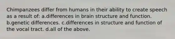 Chimpanzees differ from humans in their ability to create speech as a result of: a.differences in brain structure and function. b.genetic differences. c.differences in structure and function of the vocal tract. d.all of the above.