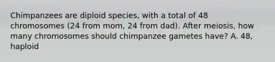 Chimpanzees are diploid species, with a total of 48 chromosomes (24 from mom, 24 from dad). After meiosis, how many chromosomes should chimpanzee gametes have? A. 48, haploid