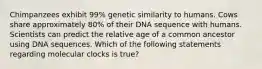 Chimpanzees exhibit 99% genetic similarity to humans. Cows share approximately 80% of their DNA sequence with humans. Scientists can predict the relative age of a common ancestor using DNA sequences. Which of the following statements regarding molecular clocks is true?