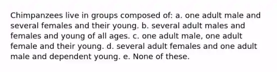 Chimpanzees live in groups composed of: a. one adult male and several females and their young. b. several adult males and females and young of all ages. c. one adult male, one adult female and their young. d. several adult females and one adult male and dependent young. e. None of these.