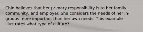 Chin believes that her primary responsibility is to her family, community, and employer. She considers the needs of her in-groups more important than her own needs. This example illustrates what type of culture?