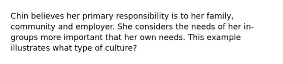 Chin believes her primary responsibility is to her family, community and employer. She considers the needs of her in-groups more important that her own needs. This example illustrates what type of culture?